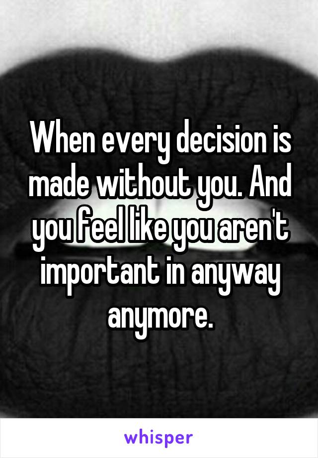 When every decision is made without you. And you feel like you aren't important in anyway anymore.