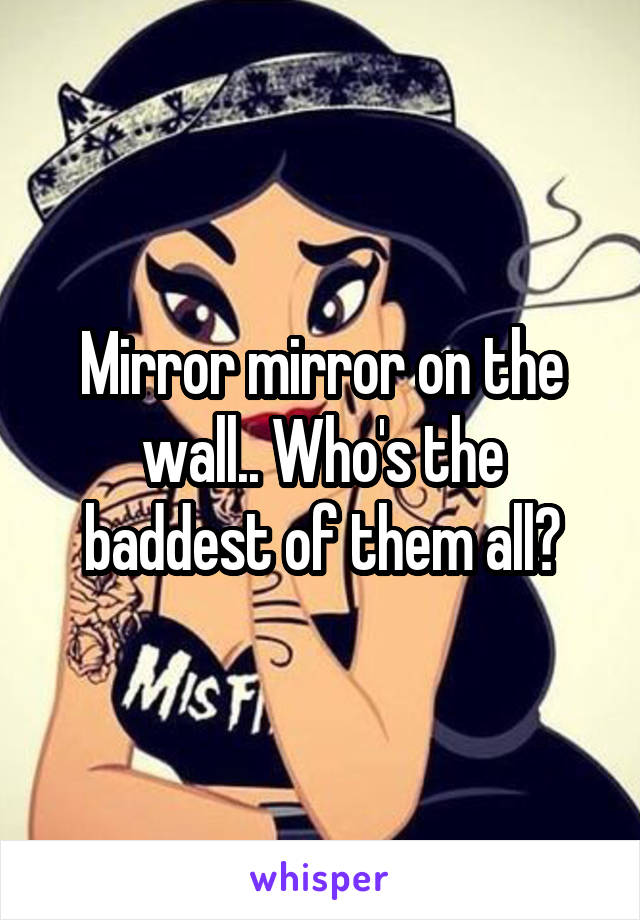 Mirror mirror on the wall.. Who's the baddest of them all?