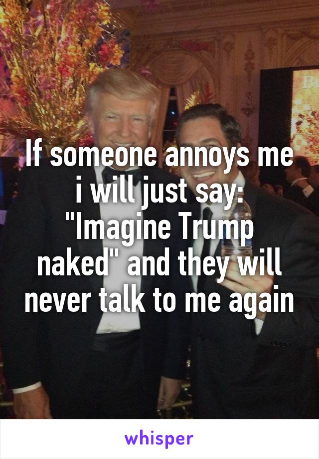If someone annoys me i will just say: "Imagine Trump naked" and they will never talk to me again