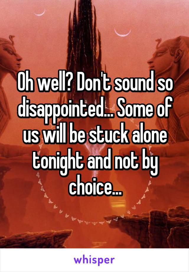 Oh well? Don't sound so disappointed... Some of us will be stuck alone tonight and not by choice...