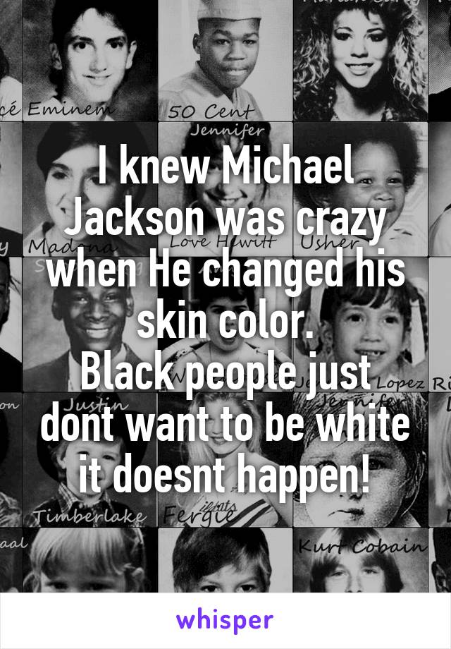 I knew Michael Jackson was crazy when He changed his skin color.
Black people just dont want to be white it doesnt happen!
