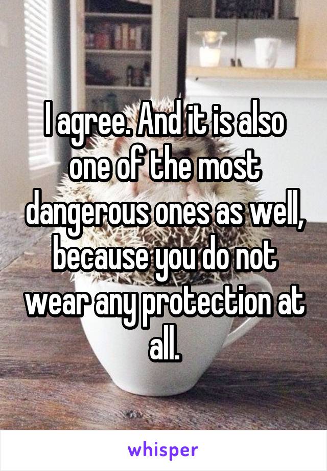 I agree. And it is also one of the most dangerous ones as well, because you do not wear any protection at all.