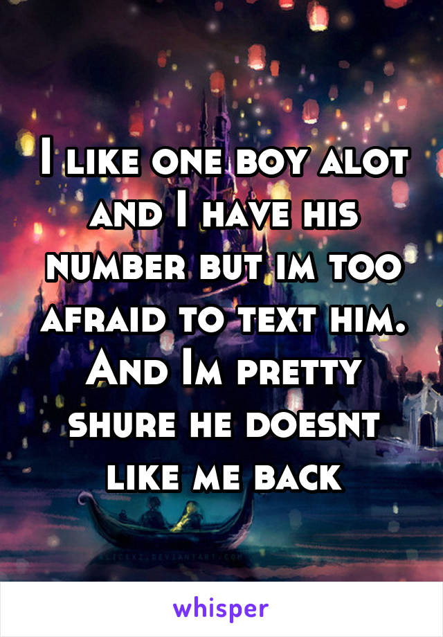 I like one boy alot and I have his number but im too afraid to text him. And Im pretty shure he doesnt like me back