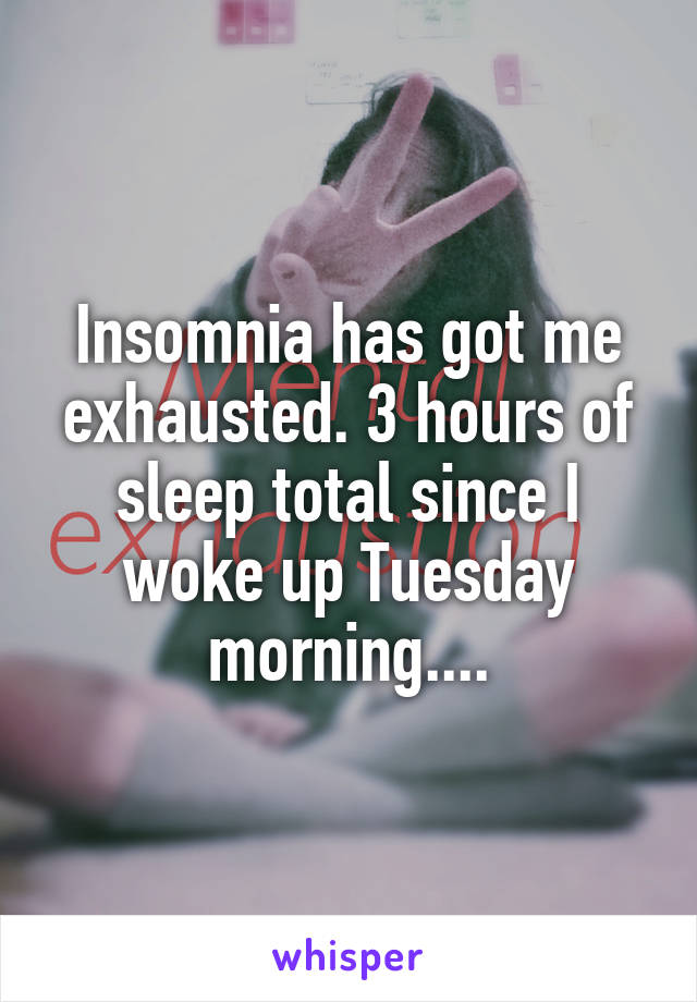 Insomnia has got me exhausted. 3 hours of sleep total since I woke up Tuesday morning....
