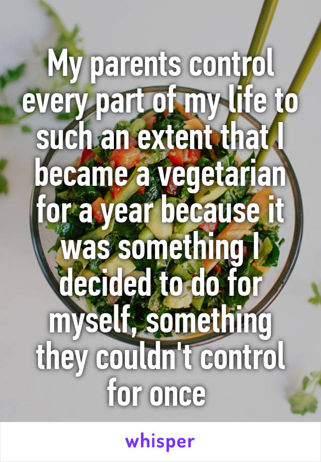 My parents control every part of my life to such an extent that I became a vegetarian for a year because it was something I decided to do for myself, something they couldn't control for once 