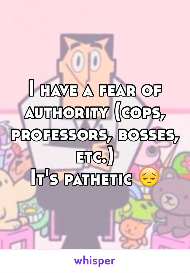 I have a fear of authority (cops, professors, bosses, etc.) 
It's pathetic 😔