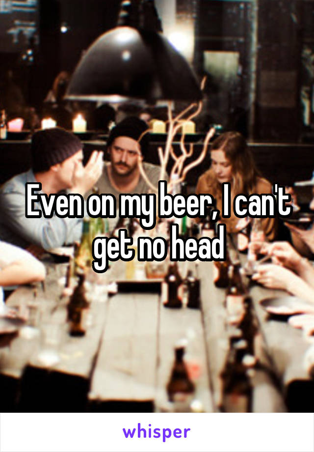 Even on my beer, I can't get no head