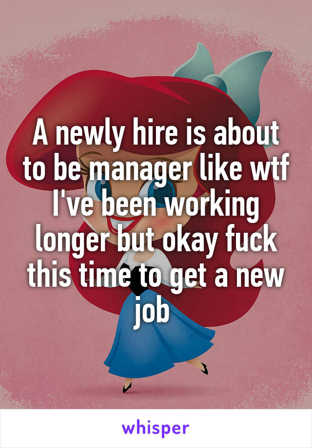 A newly hire is about to be manager like wtf I've been working longer but okay fuck this time to get a new job 