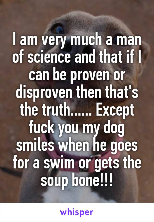 I am very much a man of science and that if I can be proven or disproven then that's the truth...... Except fuck you my dog smiles when he goes for a swim or gets the soup bone!!!