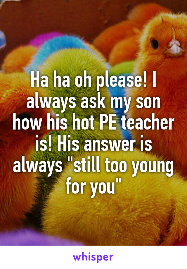 Ha ha oh please! I always ask my son how his hot PE teacher is! His answer is always "still too young for you"