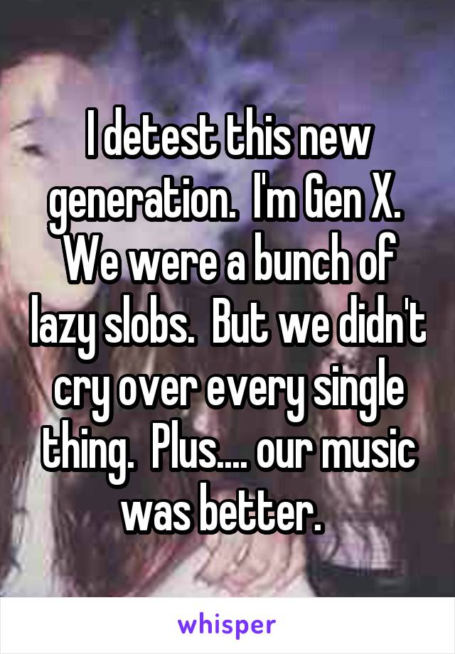 I detest this new generation.  I'm Gen X.  We were a bunch of lazy slobs.  But we didn't cry over every single thing.  Plus.... our music was better.  