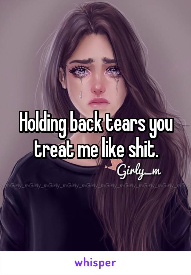 Holding back tears you treat me like shit.