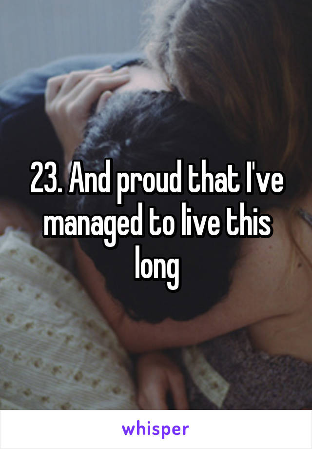 23. And proud that I've managed to live this long