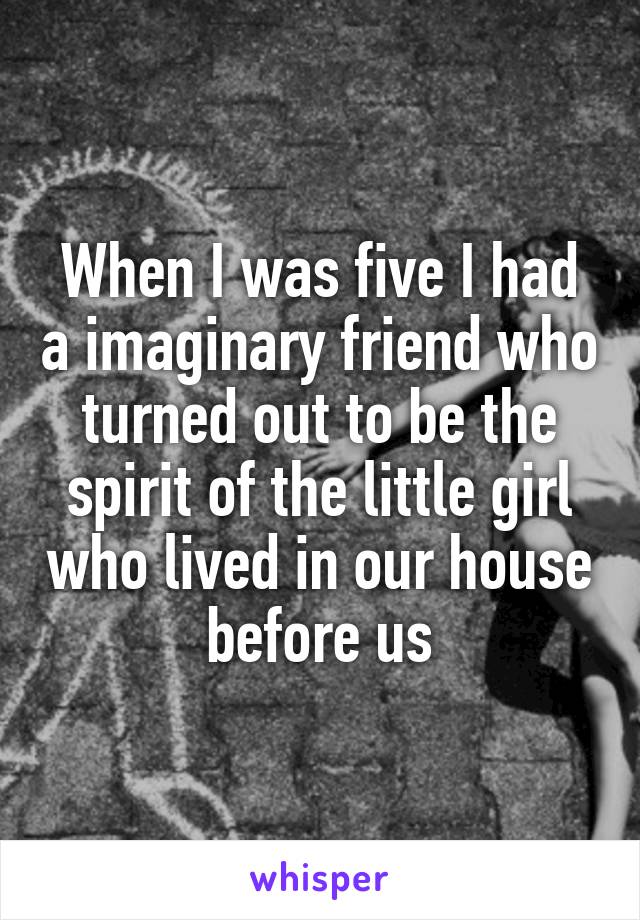 When I was five I had a imaginary friend who turned out to be the spirit of the little girl who lived in our house before us