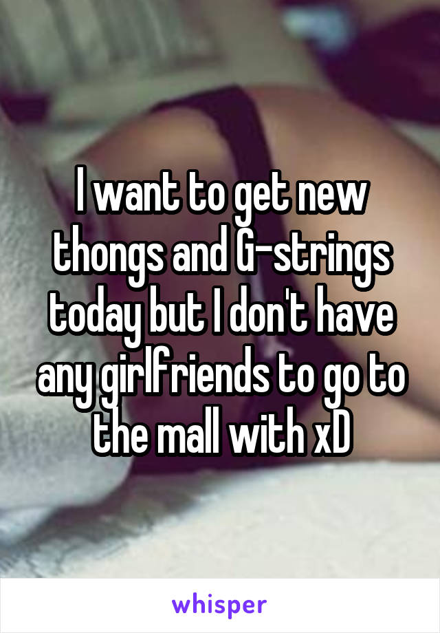 I want to get new thongs and G-strings today but I don't have any girlfriends to go to the mall with xD