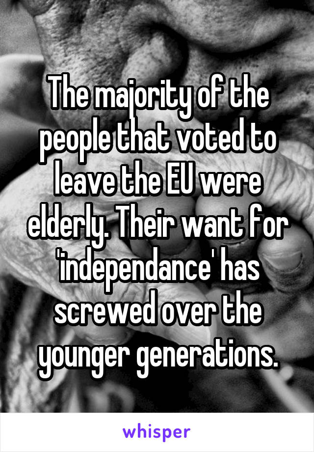 The majority of the people that voted to leave the EU were elderly. Their want for 'independance' has screwed over the younger generations.