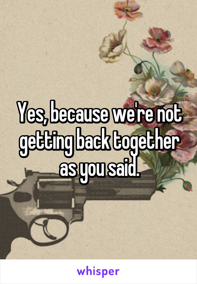 Yes, because we're not getting back together as you said.
