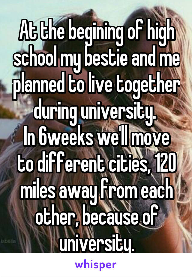 At the begining of high school my bestie and me planned to live together during university. 
In 6weeks we'll move to different cities, 120 miles away from each other, because of university.