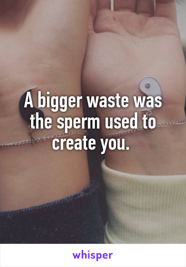 A bigger waste was the sperm used to create you. 
