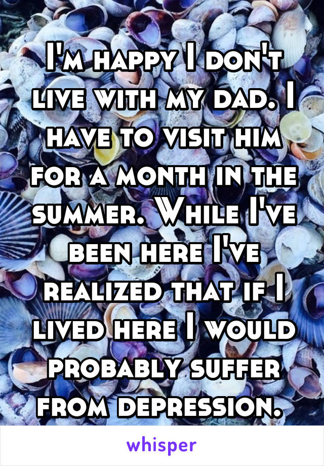 I'm happy I don't live with my dad. I have to visit him for a month in the summer. While I've been here I've realized that if I lived here I would probably suffer from depression. 