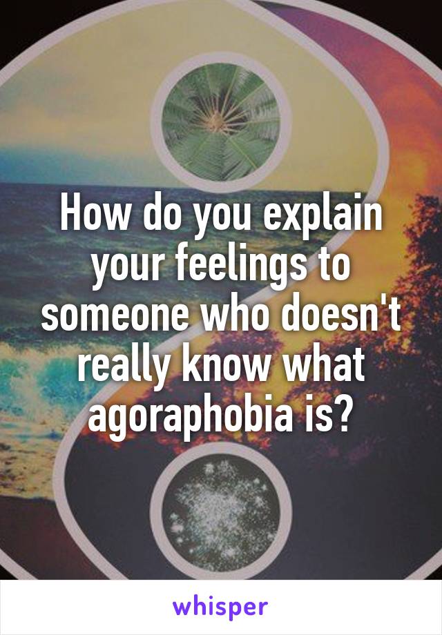 How do you explain your feelings to someone who doesn't really know what agoraphobia is?