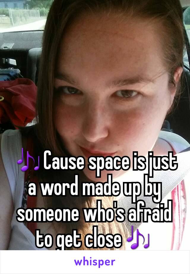 🎶Cause space is just a word made up by someone who's afraid to get close🎶