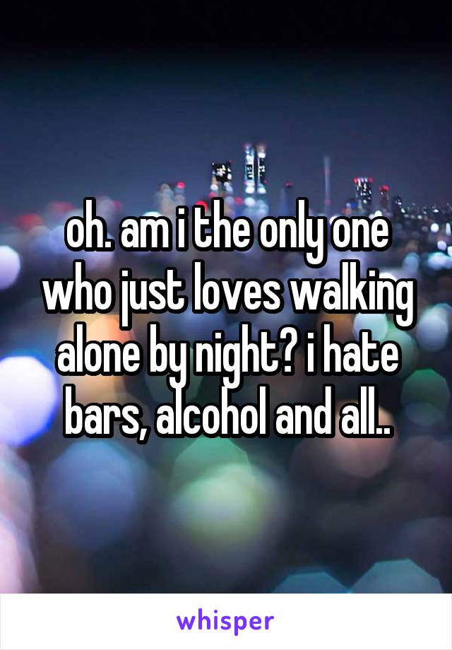 oh. am i the only one who just loves walking alone by night? i hate bars, alcohol and all..