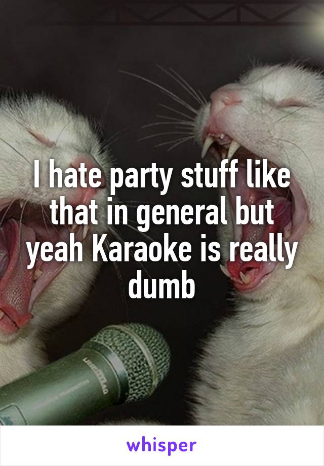 I hate party stuff like that in general but yeah Karaoke is really dumb