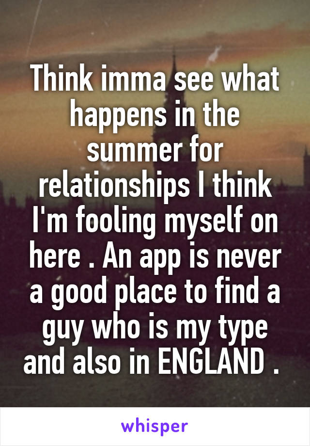 Think imma see what happens in the summer for relationships I think I'm fooling myself on here . An app is never a good place to find a guy who is my type and also in ENGLAND . 