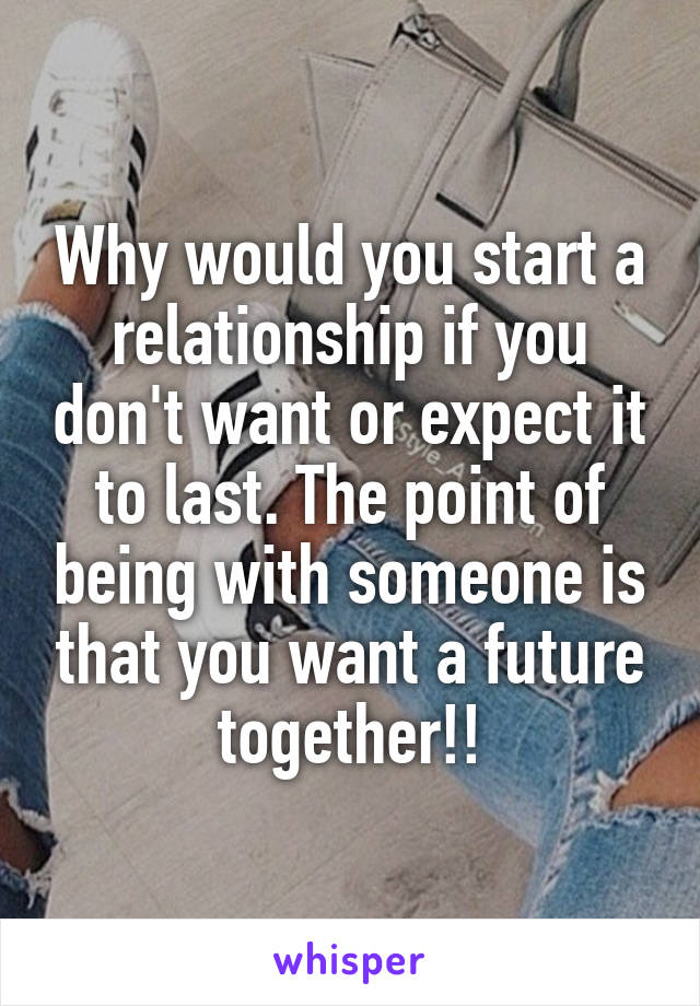 Why would you start a relationship if you don't want or expect it to last. The point of being with someone is that you want a future together!!