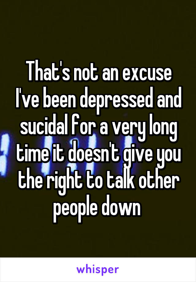 That's not an excuse I've been depressed and sucidal for a very long time it doesn't give you the right to talk other people down 