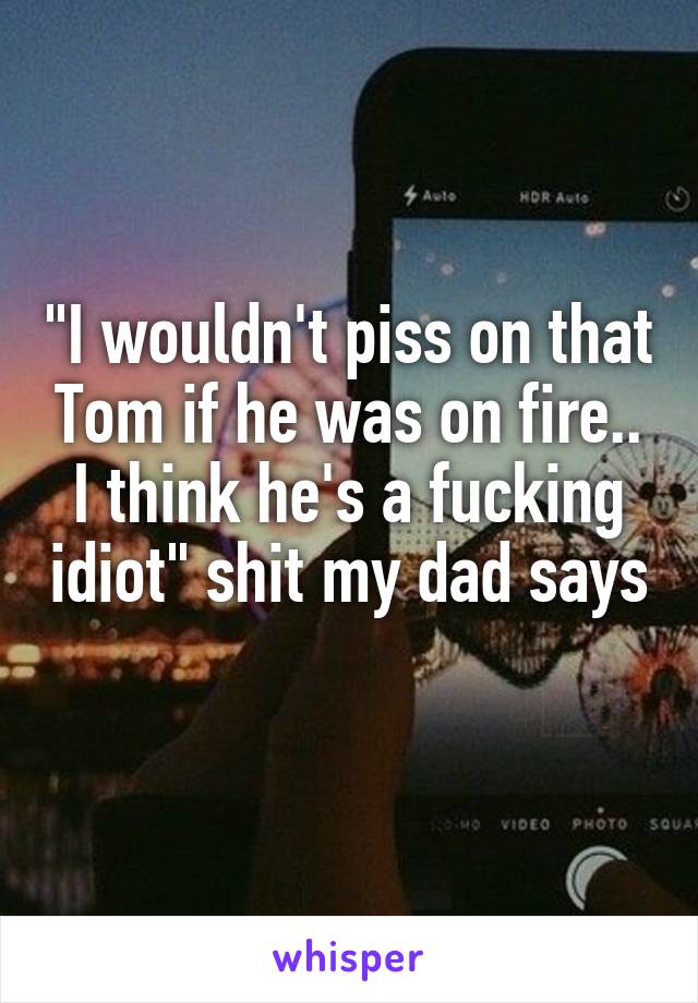 "I wouldn't piss on that Tom if he was on fire.. I think he's a fucking idiot" shit my dad says 