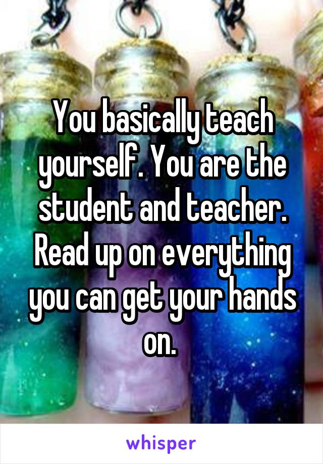 You basically teach yourself. You are the student and teacher. Read up on everything you can get your hands on. 
