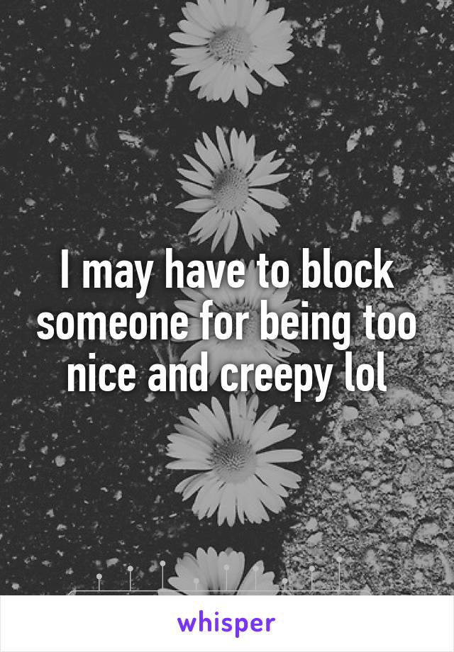 I may have to block someone for being too nice and creepy lol