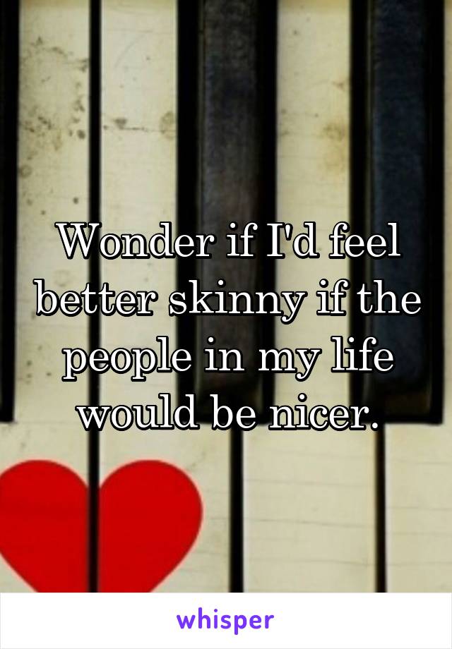 Wonder if I'd feel better skinny if the people in my life would be nicer.