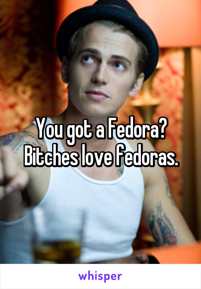 You got a Fedora? Bitches love fedoras.
