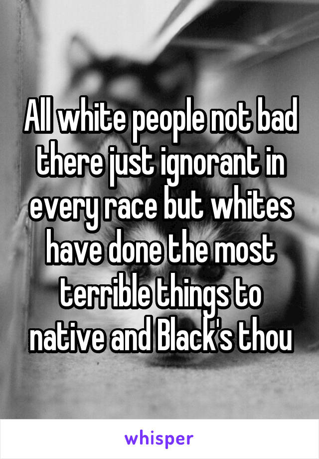 All white people not bad there just ignorant in every race but whites have done the most terrible things to native and Black's thou