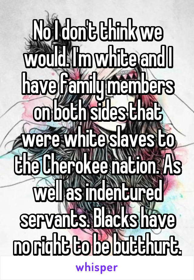 No I don't think we would. I'm white and I have family members on both sides that were white slaves to the Cherokee nation. As well as indentured servants. Blacks have no right to be butthurt.