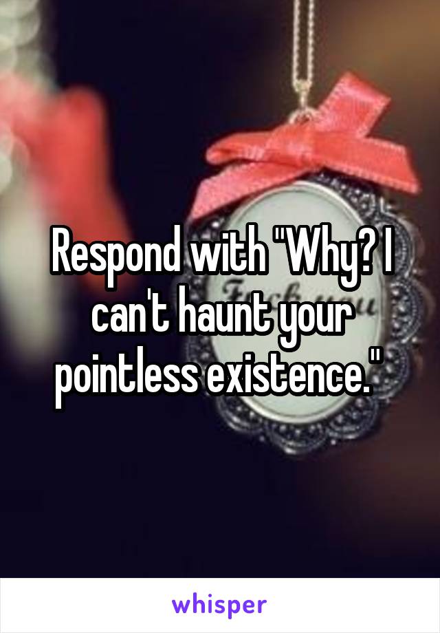 Respond with "Why? I can't haunt your pointless existence." 