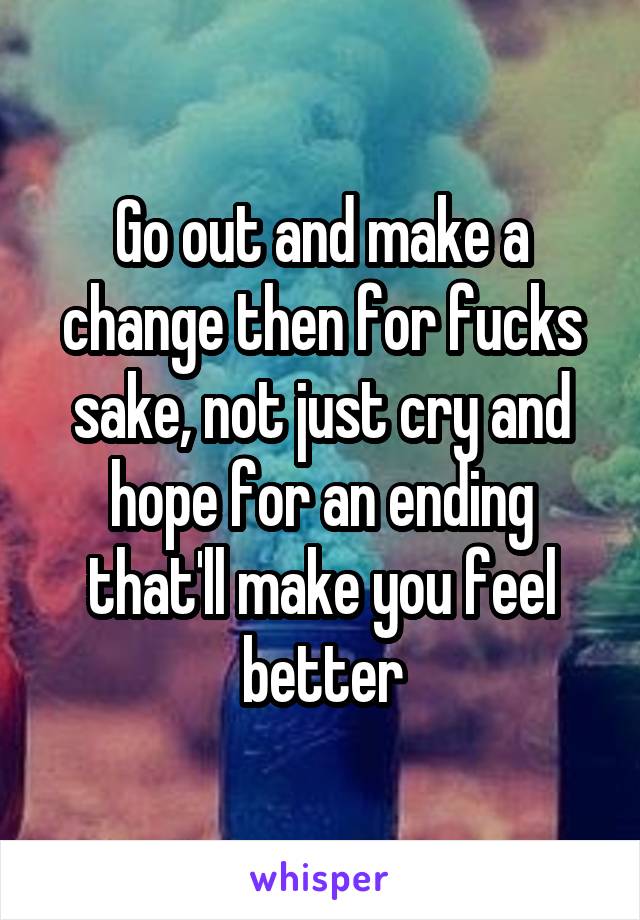 Go out and make a change then for fucks sake, not just cry and hope for an ending that'll make you feel better