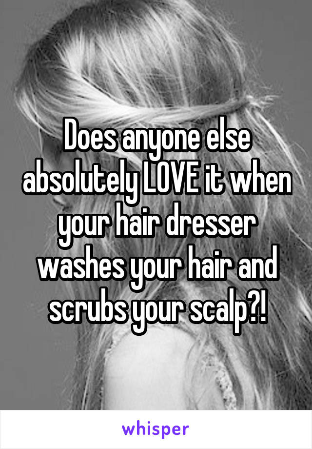 Does anyone else absolutely LOVE it when your hair dresser washes your hair and scrubs your scalp?!