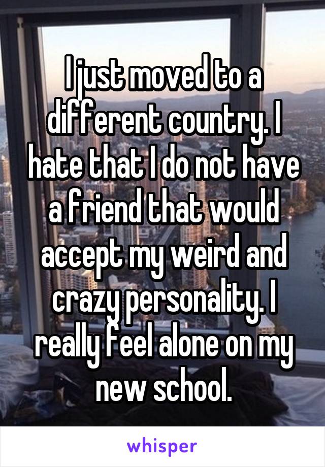 I just moved to a different country. I hate that I do not have a friend that would accept my weird and crazy personality. I really feel alone on my new school.