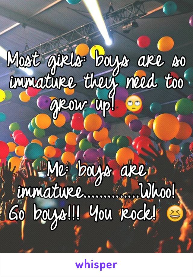 Most girls: boys are so immature they need too grow up! 🙄


Me: boys are immature..............Whoo! Go boys!!! You rock! 😆