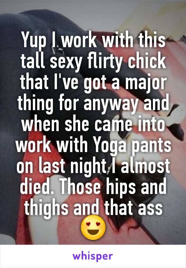 Yup I work with this tall sexy flirty chick that I've got a major thing for anyway and when she came into work with Yoga pants on last night I almost died. Those hips and thighs and that ass😍