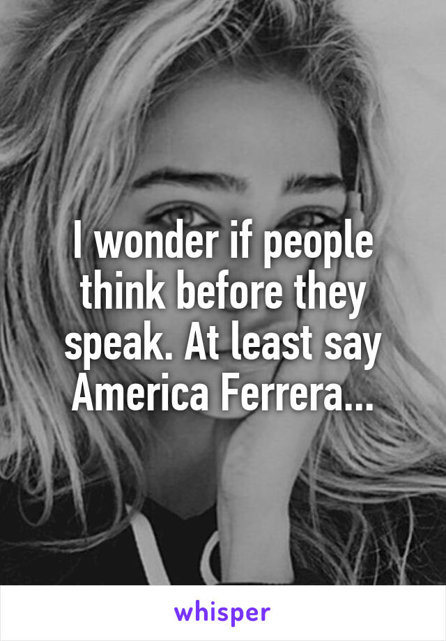 I wonder if people think before they speak. At least say America Ferrera...