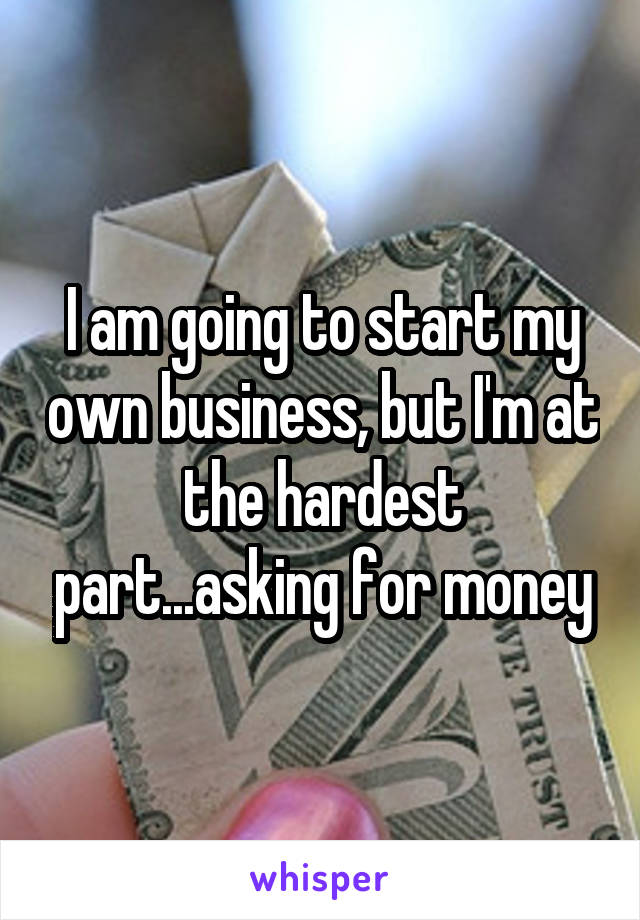I am going to start my own business, but I'm at the hardest part...asking for money