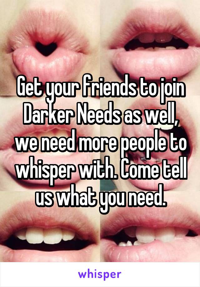 Get your friends to join Darker Needs as well, we need more people to whisper with. Come tell us what you need.