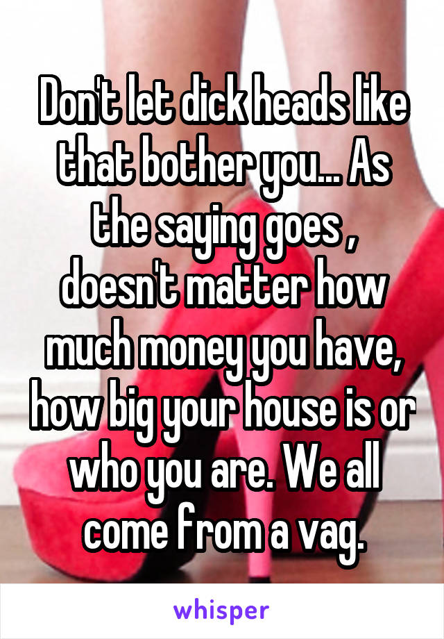 Don't let dick heads like that bother you... As the saying goes , doesn't matter how much money you have, how big your house is or who you are. We all come from a vag.