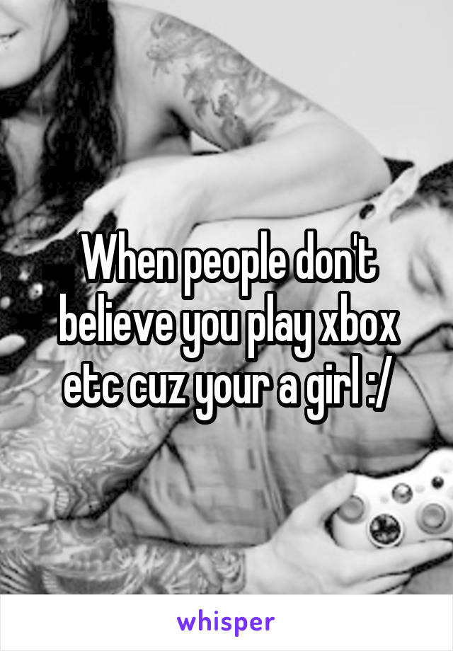 When people don't believe you play xbox etc cuz your a girl :/