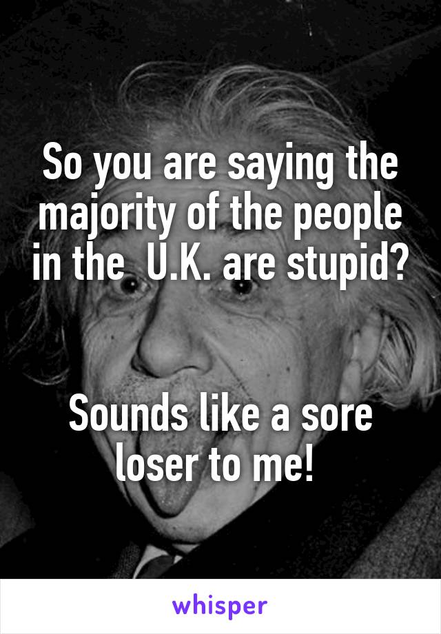 So you are saying the majority of the people in the  U.K. are stupid? 

Sounds like a sore loser to me! 